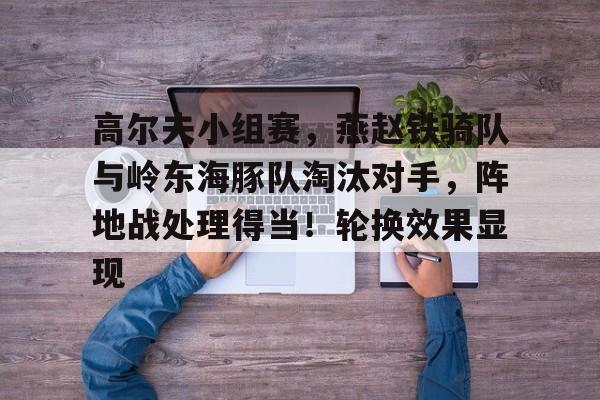 九游会中国-高尔夫小组赛，燕赵铁骑队与岭东海豚队淘汰对手，阵地战处理得当！轮换效果显现